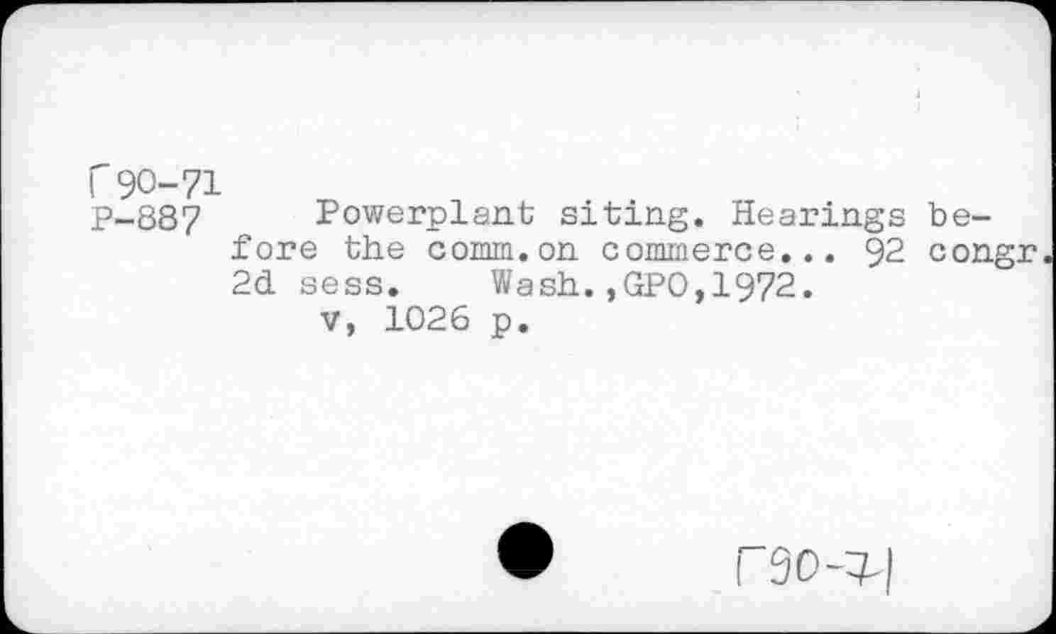 ﻿r 90-71
P-887 Powerplant; siting. Hearings before the comm.on commerce... 92 congr 2d sess. Wash.,GPO,1972.
V, 1026 p.
